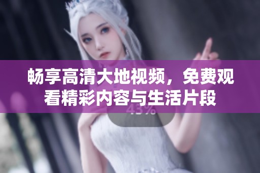 畅享高清大地视频，免费观看精彩内容与生活片段
