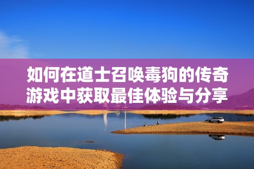 如何在道士召唤毒狗的传奇游戏中获取最佳体验与分享技巧