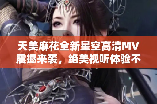 天美麻花全新星空高清MV震撼来袭，绝美视听体验不容错过