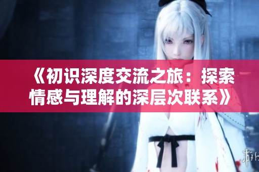 《初识深度交流之旅：探索情感与理解的深层次联系》