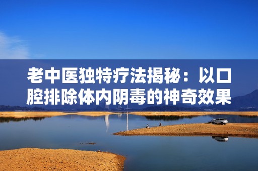 老中医独特疗法揭秘：以口腔排除体内阴毒的神奇效果