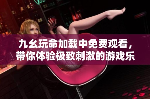 九幺玩命加载中免费观看，带你体验极致刺激的游戏乐趣