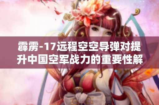 霹雳-17远程空空导弹对提升中国空军战力的重要性解析