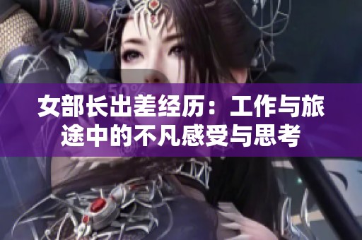 女部长出差经历：工作与旅途中的不凡感受与思考