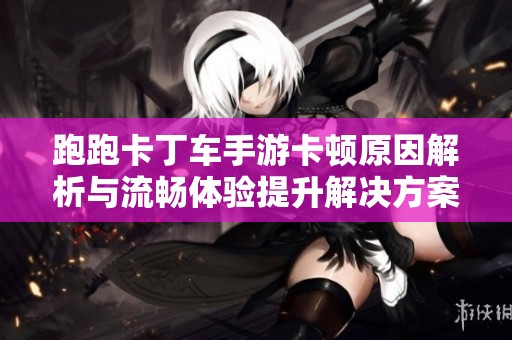 跑跑卡丁车手游卡顿原因解析与流畅体验提升解决方案指南