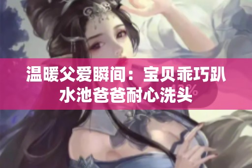 温暖父爱瞬间：宝贝乖巧趴水池爸爸耐心洗头
