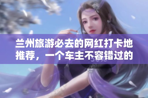 兰州旅游必去的网红打卡地推荐，一个车主不容错过的玩乐天堂