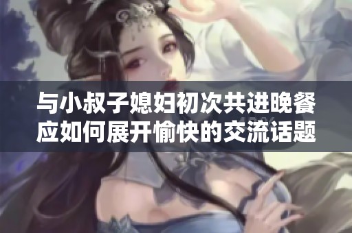 与小叔子媳妇初次共进晚餐应如何展开愉快的交流话题