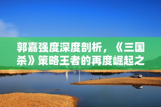 郭嘉强度深度剖析，《三国杀》策略王者的再度崛起之路