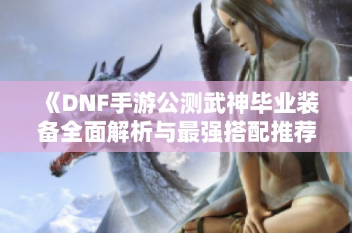《DNF手游公测武神毕业装备全面解析与最强搭配推荐》