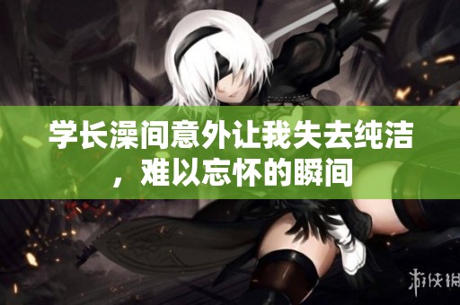 学长澡间意外让我失去纯洁，难以忘怀的瞬间