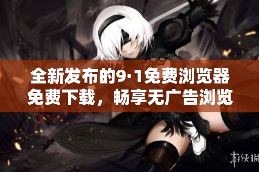 全新发布的9·1免费浏览器免费下载，畅享无广告浏览体验