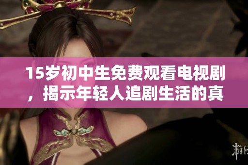 15岁初中生免费观看电视剧，揭示年轻人追剧生活的真实现状