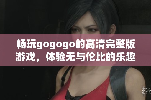 畅玩gogogo的高清完整版游戏，体验无与伦比的乐趣