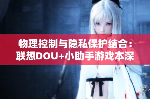 物理控制与隐私保护结合：联想DOU+小助手游戏本深度评测分析