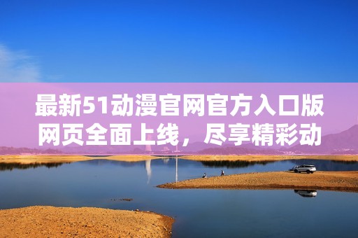 最新51动漫官网官方入口版网页全面上线，尽享精彩动漫体验