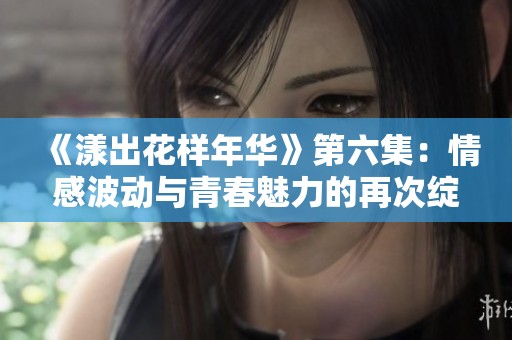 《漾出花样年华》第六集：情感波动与青春魅力的再次绽放