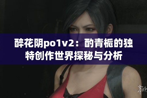 醉花阴po1v2：酌青栀的独特创作世界探秘与分析