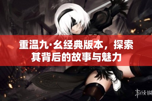 重温九·幺经典版本，探索其背后的故事与魅力