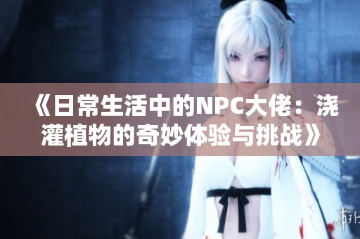 《日常生活中的NPC大佬：浇灌植物的奇妙体验与挑战》