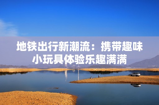 地铁出行新潮流：携带趣味小玩具体验乐趣满满