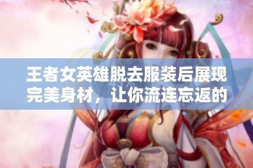 王者女英雄脱去服装后展现完美身材，让你流连忘返的魅力之姿