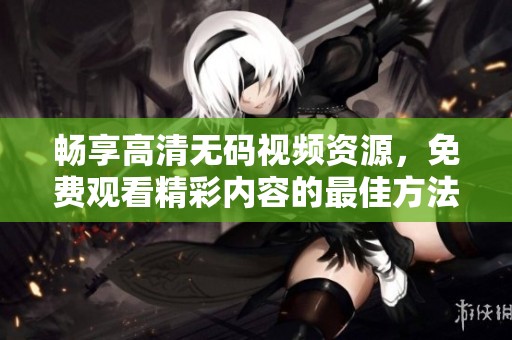 畅享高清无码视频资源，免费观看精彩内容的最佳方法