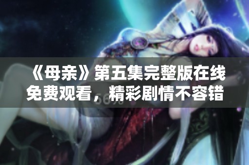 《母亲》第五集完整版在线免费观看，精彩剧情不容错过