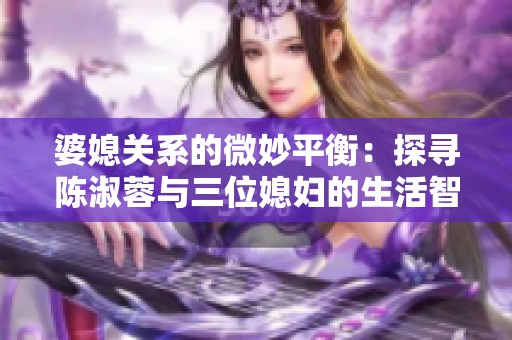 婆媳关系的微妙平衡：探寻陈淑蓉与三位媳妇的生活智慧