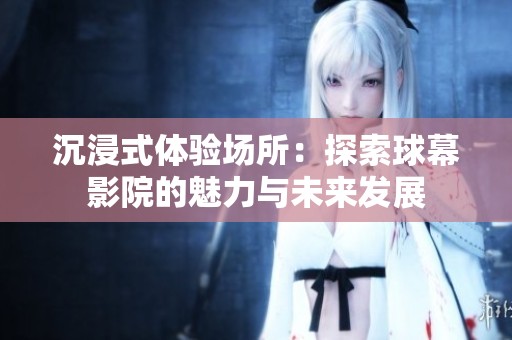 沉浸式体验场所：探索球幕影院的魅力与未来发展