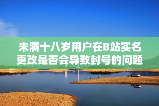 未满十八岁用户在B站实名更改是否会导致封号的问题探讨