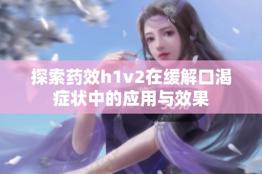 探索药效h1v2在缓解口渴症状中的应用与效果