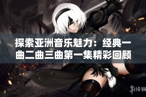 探索亚洲音乐魅力：经典一曲二曲三曲第一集精彩回顾