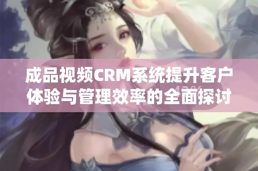成品视频CRM系统提升客户体验与管理效率的全面探讨