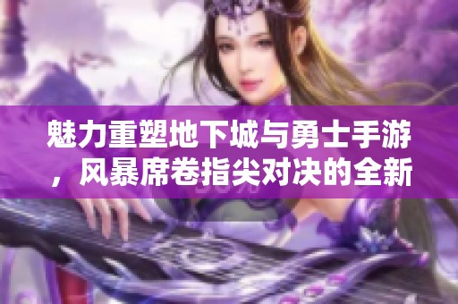 魅力重塑地下城与勇士手游，风暴席卷指尖对决的全新体验