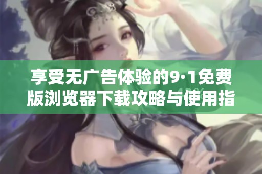 享受无广告体验的9·1免费版浏览器下载攻略与使用指南