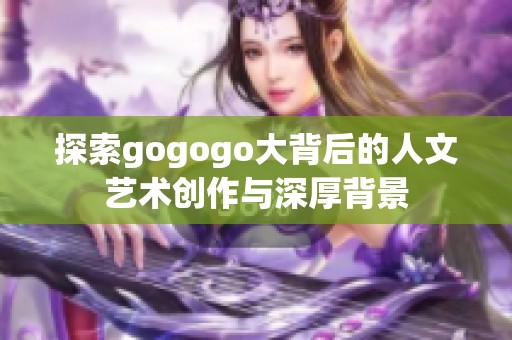 探索gogogo大背后的人文艺术创作与深厚背景