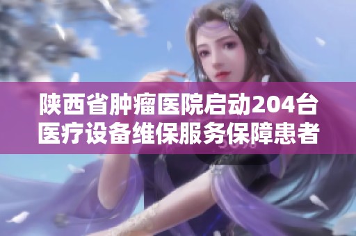 陕西省肿瘤医院启动204台医疗设备维保服务保障患者治疗安全