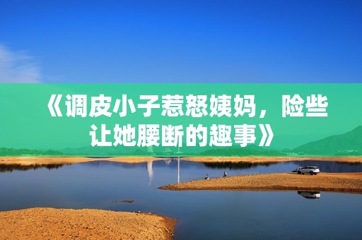 《调皮小子惹怒姨妈，险些让她腰断的趣事》