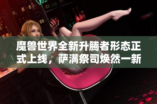 魔兽世界全新升腾者形态正式上线，萨满祭司焕然一新展现新魅力
