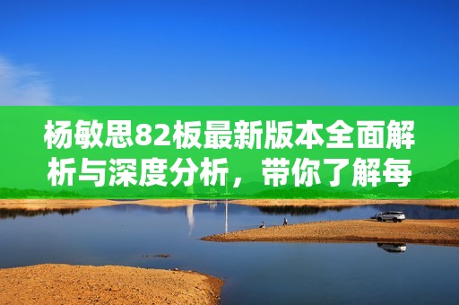 杨敏思82板最新版本全面解析与深度分析，带你了解每一细节