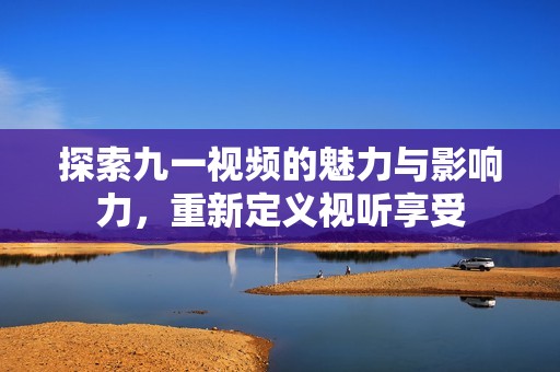探索九一视频的魅力与影响力，重新定义视听享受
