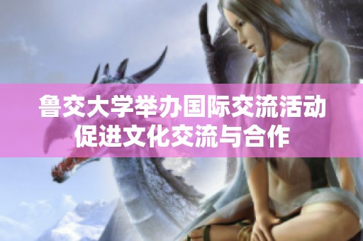 鲁交大学举办国际交流活动促进文化交流与合作