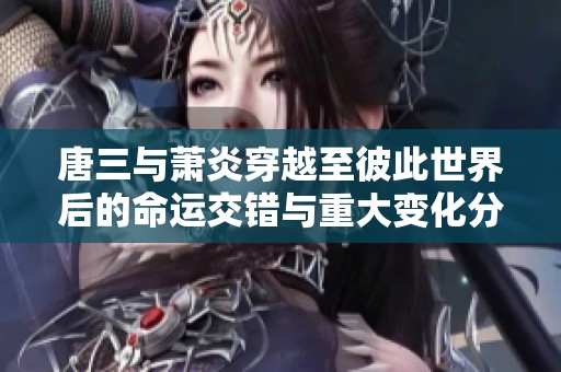 唐三与萧炎穿越至彼此世界后的命运交错与重大变化分析