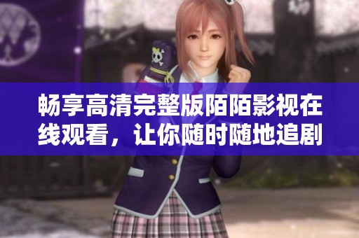 畅享高清完整版陌陌影视在线观看，让你随时随地追剧加倍快乐