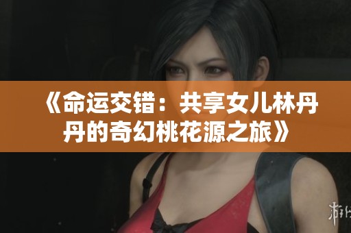 《命运交错：共享女儿林丹丹的奇幻桃花源之旅》