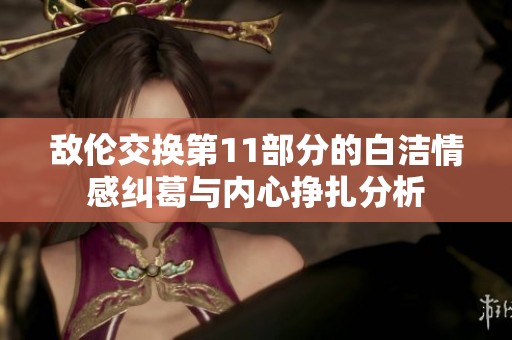 敌伦交换第11部分的白洁情感纠葛与内心挣扎分析