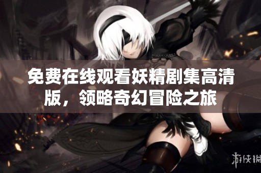 免费在线观看妖精剧集高清版，领略奇幻冒险之旅