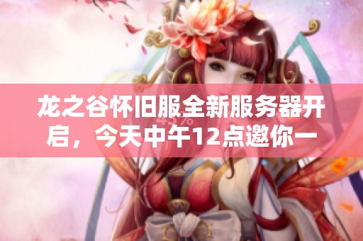龙之谷怀旧服全新服务器开启，今天中午12点邀你一同冒险探索！