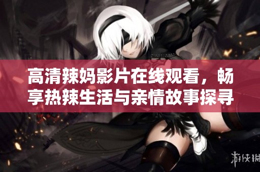 高清辣妈影片在线观看，畅享热辣生活与亲情故事探寻